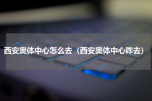 西安奥体中心怎么去（西安奥体中心咋去）
