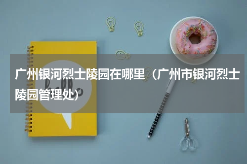 广州银河烈士陵园在哪里（广州市银河烈士陵园管理处）