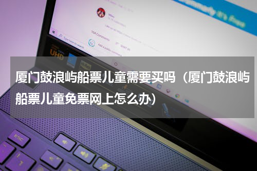 厦门鼓浪屿船票儿童需要买吗（厦门鼓浪屿船票儿童免票网上怎么办）
