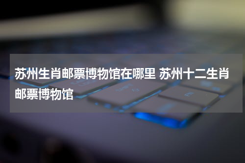 苏州生肖邮票博物馆在哪里 苏州十二生肖邮票博物馆