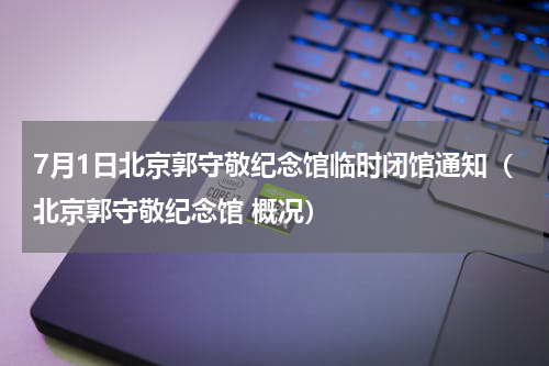 7月1日北京郭守敬纪念馆临时闭馆通知（北京郭守敬纪念馆 概况）