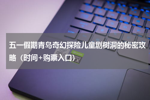 五一假期青岛奇幻探险儿童剧树洞的秘密攻略（时间+购票入口）