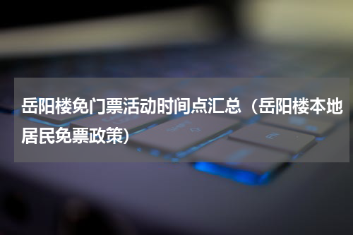岳阳楼免门票活动时间点汇总（岳阳楼本地居民免票政策）