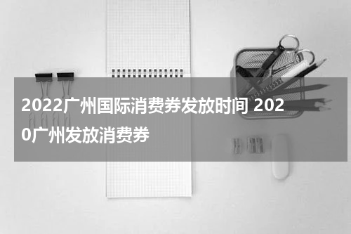2022广州国际消费券发放时间 2020广州发放消费券