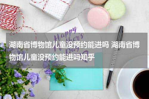 湖南省博物馆儿童没预约能进吗 湖南省博物馆儿童没预约能进吗知乎