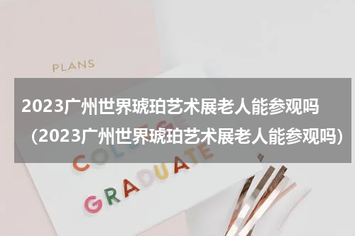 2023广州世界琥珀艺术展老人能参观吗（2023广州世界琥珀艺术展老人能参观吗）