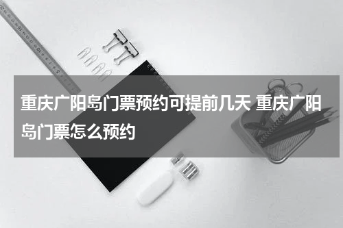 重庆广阳岛门票预约可提前几天 重庆广阳岛门票怎么预约