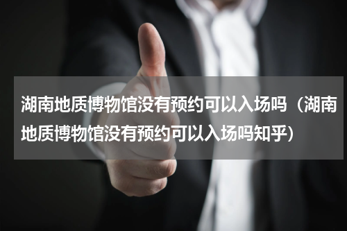 湖南地质博物馆没有预约可以入场吗（湖南地质博物馆没有预约可以入场吗知乎）