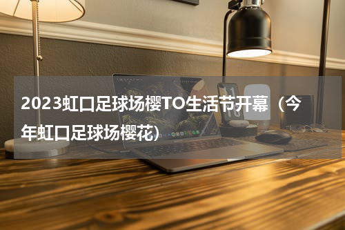 2023虹口足球场樱TO生活节开幕（今年虹口足球场樱花）