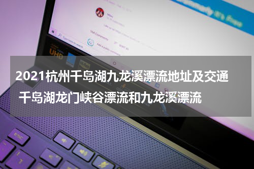 2021杭州千岛湖九龙溪漂流地址及交通 千岛湖龙门峡谷漂流和九龙溪漂流