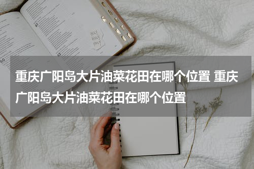 重庆广阳岛大片油菜花田在哪个位置 重庆广阳岛大片油菜花田在哪个位置