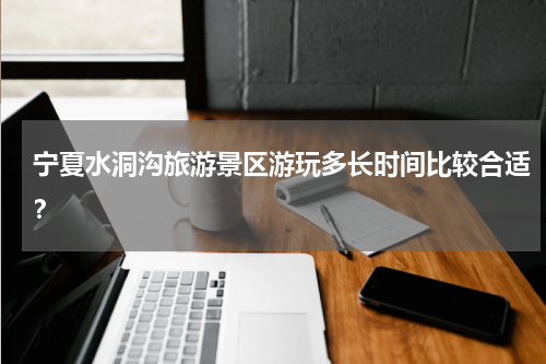 宁夏水洞沟旅游景区游玩多长时间比较合适？