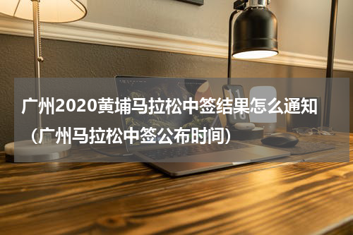 广州2020黄埔马拉松中签结果怎么通知（广州马拉松中签公布时间）