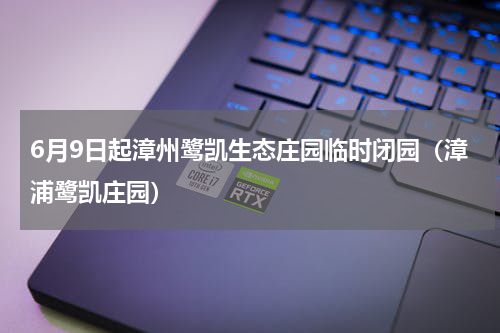 6月9日起漳州鹭凯生态庄园临时闭园（漳浦鹭凯庄园）