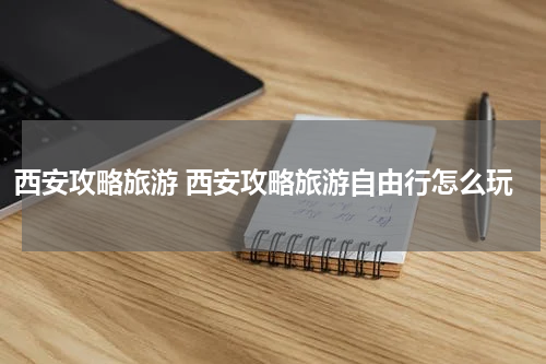 西安攻略旅游 西安攻略旅游自由行怎么玩