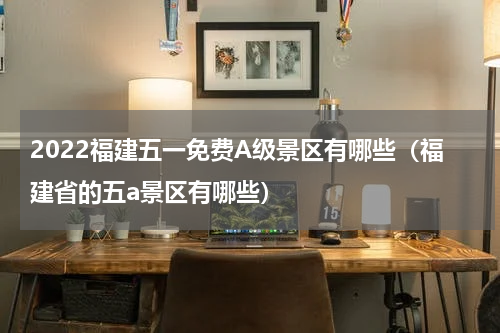 2022福建五一免费A级景区有哪些（福建省的五a景区有哪些）
