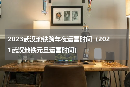 2023武汉地铁跨年夜运营时间（2021武汉地铁元旦运营时间）