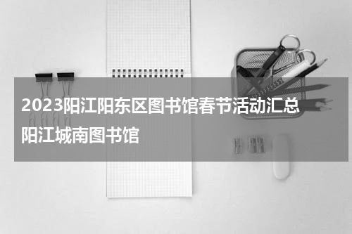 2023阳江阳东区图书馆春节活动汇总 阳江城南图书馆