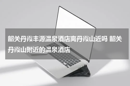 韶关丹霞丰源温泉酒店离丹霞山近吗 韶关丹霞山附近的温泉酒店