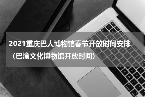 2021重庆巴人博物馆春节开放时间安排（巴渝文化博物馆开放时间）
