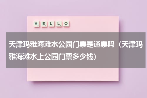 天津玛雅海滩水公园门票是通票吗（天津玛雅海滩水上公园门票多少钱）