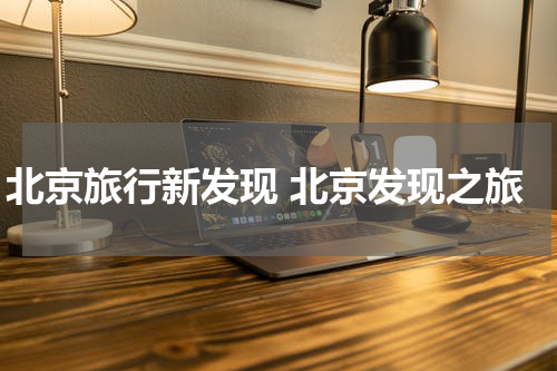北京旅行新发现 北京发现之旅