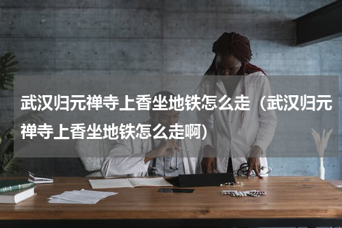 武汉归元禅寺上香坐地铁怎么走（武汉归元禅寺上香坐地铁怎么走啊）