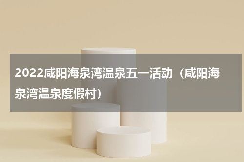 2022咸阳海泉湾温泉五一活动（咸阳海泉湾温泉度假村）