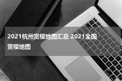 2021杭州赏樱地图汇总 2021全国赏樱地图