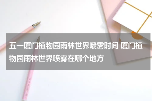 五一厦门植物园雨林世界喷雾时间 厦门植物园雨林世界喷雾在哪个地方