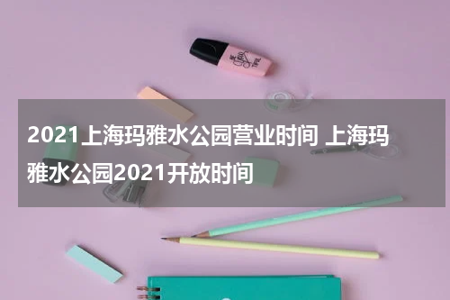2021上海玛雅水公园营业时间 上海玛雅水公园2021开放时间