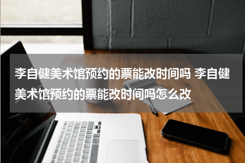 李自健美术馆预约的票能改时间吗 李自健美术馆预约的票能改时间吗怎么改