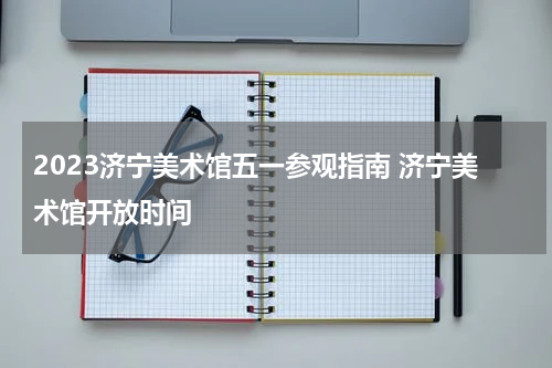 2023济宁美术馆五一参观指南 济宁美术馆开放时间