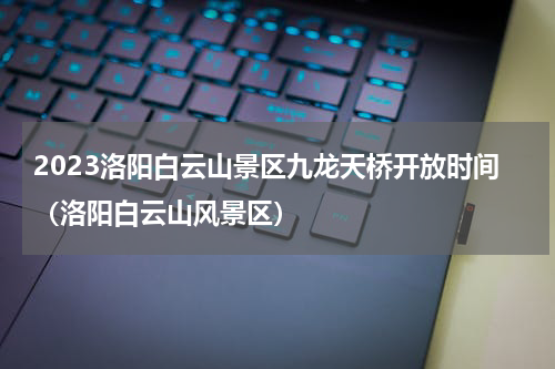 2023洛阳白云山景区九龙天桥开放时间（洛阳白云山风景区）