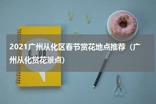 2021广州从化区春节赏花地点推荐（广州从化赏花景点）