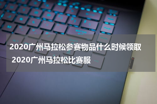 2020广州马拉松参赛物品什么时候领取 2020广州马拉松比赛服