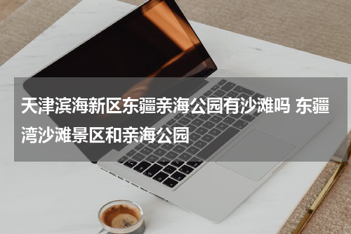 天津滨海新区东疆亲海公园有沙滩吗 东疆湾沙滩景区和亲海公园