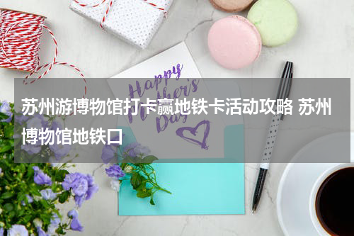 苏州游博物馆打卡赢地铁卡活动攻略 苏州博物馆地铁口