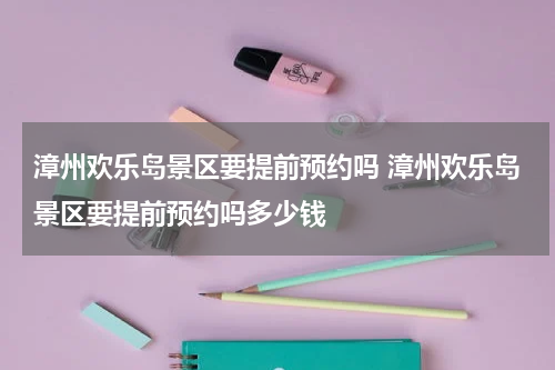 漳州欢乐岛景区要提前预约吗 漳州欢乐岛景区要提前预约吗多少钱