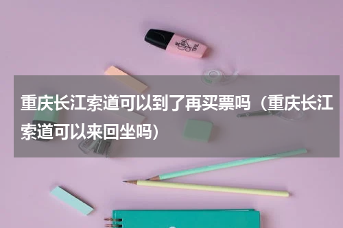 重庆长江索道可以到了再买票吗（重庆长江索道可以来回坐吗）