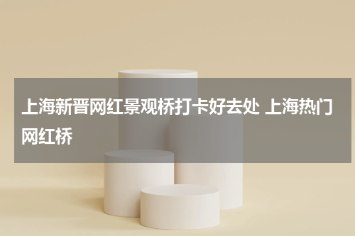 上海新晋网红景观桥打卡好去处 上海热门网红桥