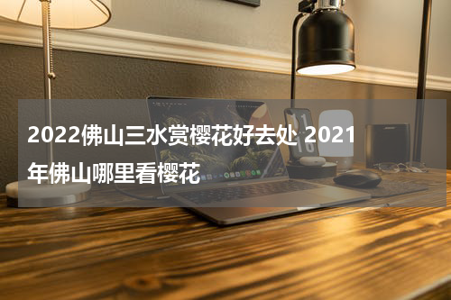 2022佛山三水赏樱花好去处 2021年佛山哪里看樱花