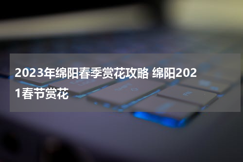2023年绵阳春季赏花攻略 绵阳2021春节赏花
