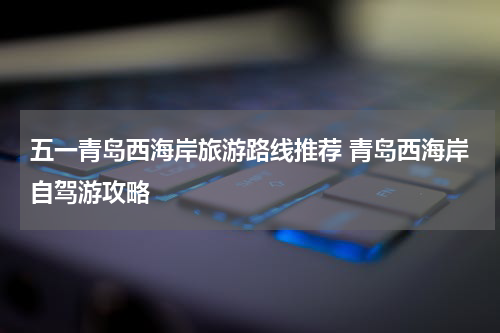 五一青岛西海岸旅游路线推荐 青岛西海岸自驾游攻略