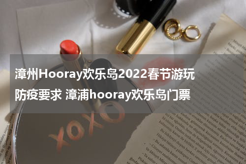 漳州Hooray欢乐岛2022春节游玩防疫要求 漳浦hooray欢乐岛门票