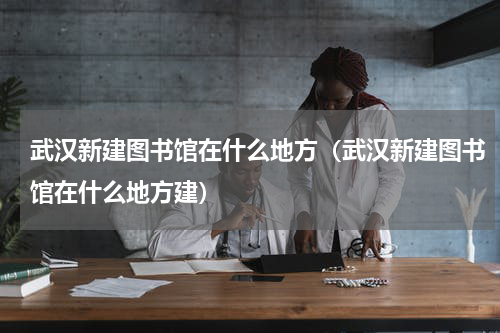 武汉新建图书馆在什么地方（武汉新建图书馆在什么地方建）