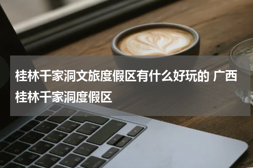 桂林千家洞文旅度假区有什么好玩的 广西桂林千家洞度假区