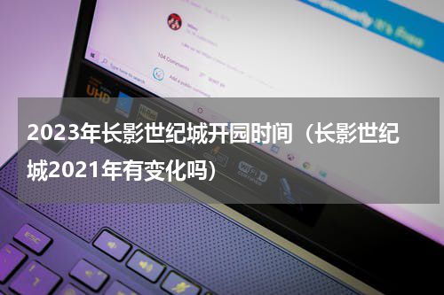 2023年长影世纪城开园时间（长影世纪城2021年有变化吗）