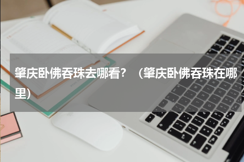 肇庆卧佛吞珠去哪看？（肇庆卧佛吞珠在哪里）