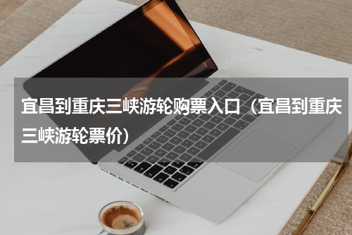 宜昌到重庆三峡游轮购票入口（宜昌到重庆三峡游轮票价）